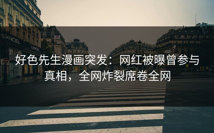 好色先生漫画突发：网红被曝曾参与真相，全网炸裂席卷全网