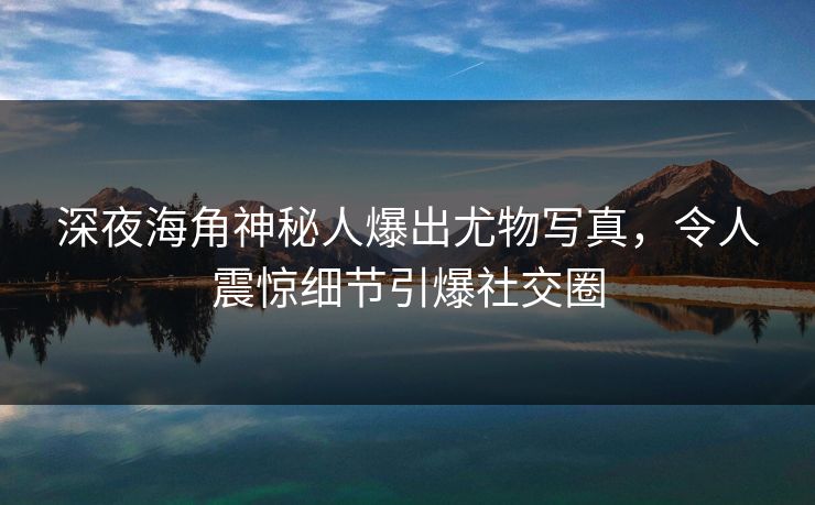 深夜海角神秘人爆出尤物写真，令人震惊细节引爆社交圈