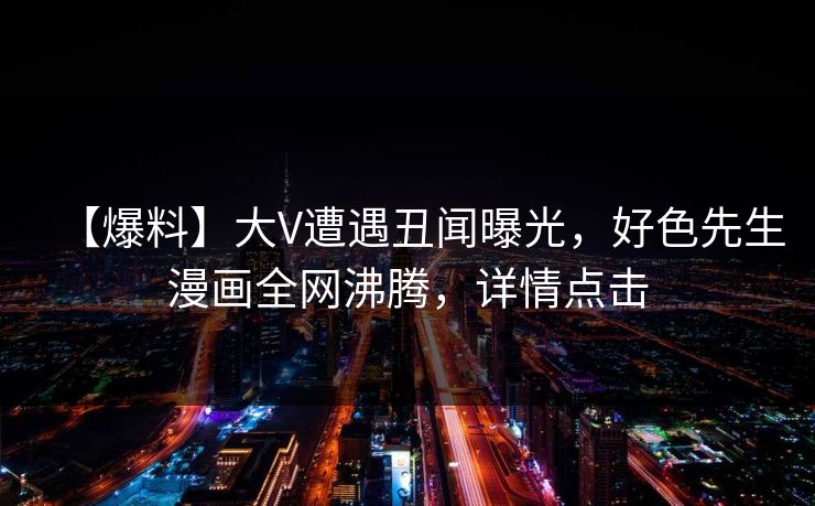 【爆料】大V遭遇丑闻曝光，好色先生漫画全网沸腾，详情点击