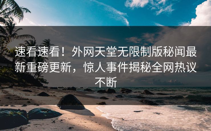 速看速看！外网天堂无限制版秘闻最新重磅更新，惊人事件揭秘全网热议不断