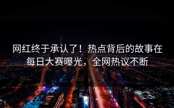 网红终于承认了！热点背后的故事在每日大赛曝光，全网热议不断
