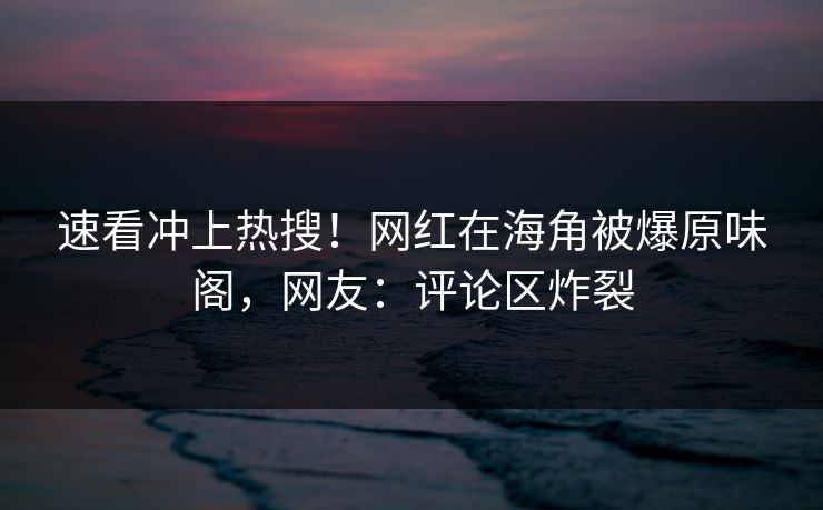 速看冲上热搜！网红在海角被爆原味阁，网友：评论区炸裂