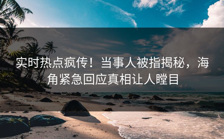 实时热点疯传！当事人被指揭秘，海角紧急回应真相让人瞠目