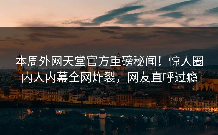 本周外网天堂官方重磅秘闻！惊人圈内人内幕全网炸裂，网友直呼过瘾