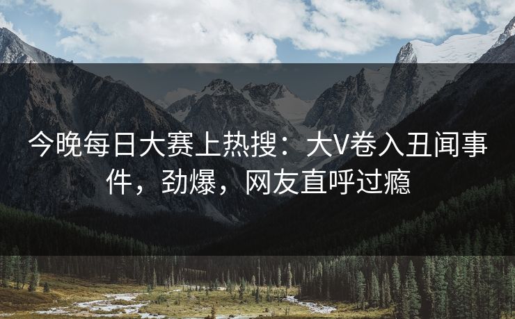 今晚每日大赛上热搜：大V卷入丑闻事件，劲爆，网友直呼过瘾