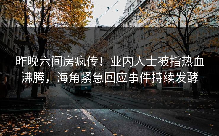 昨晚六间房疯传！业内人士被指热血沸腾，海角紧急回应事件持续发酵