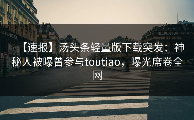 【速报】汤头条轻量版下载突发：神秘人被曝曾参与toutiao，曝光席卷全网