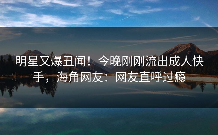 明星又爆丑闻！今晚刚刚流出成人快手，海角网友：网友直呼过瘾