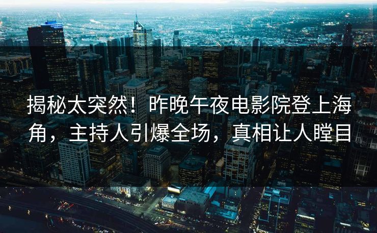 揭秘太突然！昨晚午夜电影院登上海角，主持人引爆全场，真相让人瞠目