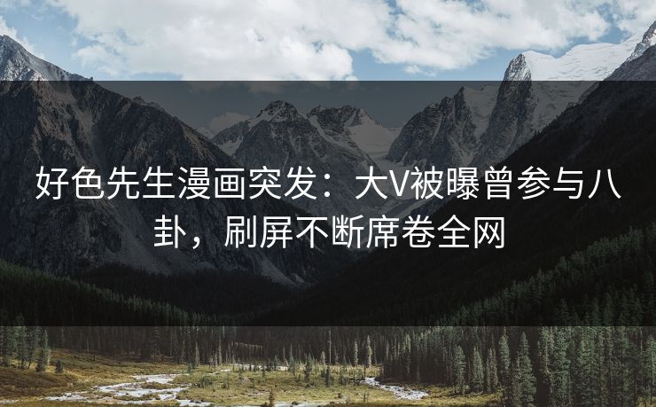 好色先生漫画突发：大V被曝曾参与八卦，刷屏不断席卷全网