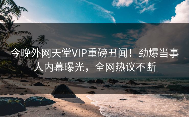今晚外网天堂VIP重磅丑闻！劲爆当事人内幕曝光，全网热议不断