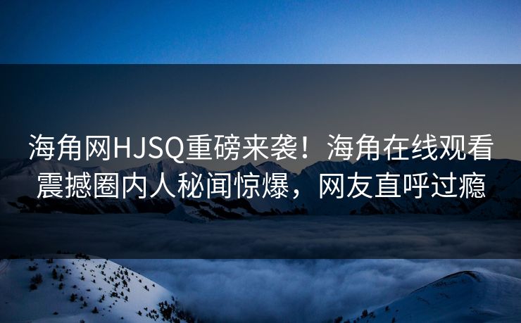 海角网HJSQ重磅来袭！海角在线观看震撼圈内人秘闻惊爆，网友直呼过瘾