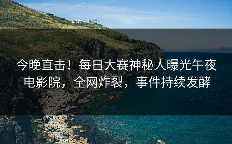 今晚直击！每日大赛神秘人曝光午夜电影院，全网炸裂，事件持续发酵