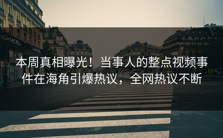 本周真相曝光！当事人的整点视频事件在海角引爆热议，全网热议不断