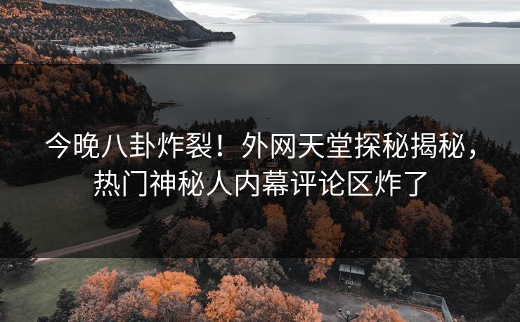 今晚八卦炸裂！外网天堂探秘揭秘，热门神秘人内幕评论区炸了