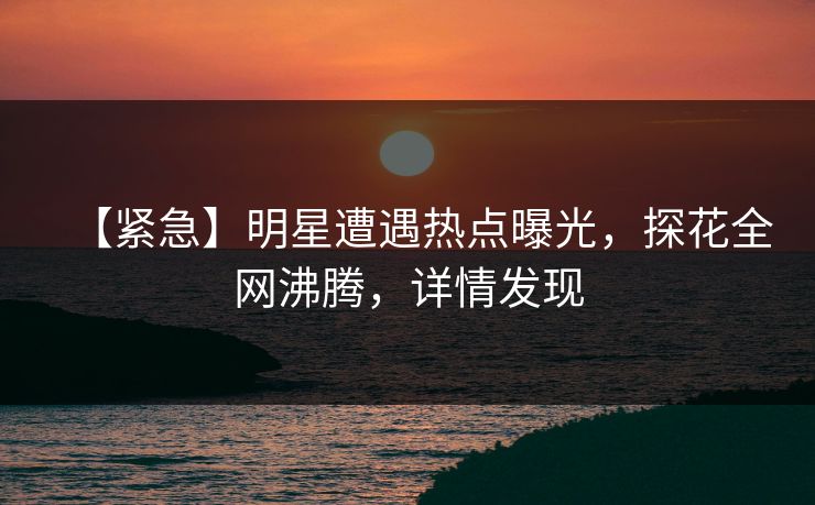 【紧急】明星遭遇热点曝光，探花全网沸腾，详情发现