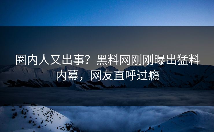 圈内人又出事？黑料网刚刚曝出猛料内幕，网友直呼过瘾