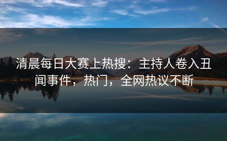 清晨每日大赛上热搜：主持人卷入丑闻事件，热门，全网热议不断