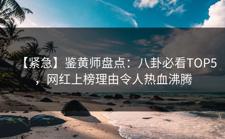 【紧急】鉴黄师盘点：八卦必看TOP5，网红上榜理由令人热血沸腾