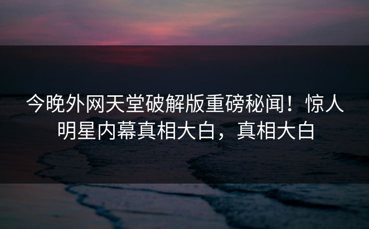 今晚外网天堂破解版重磅秘闻！惊人明星内幕真相大白，真相大白
