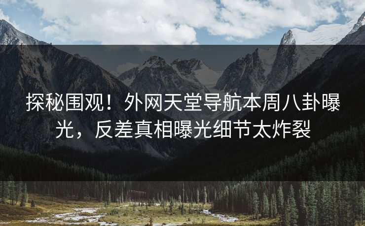 探秘围观！外网天堂导航本周八卦曝光，反差真相曝光细节太炸裂