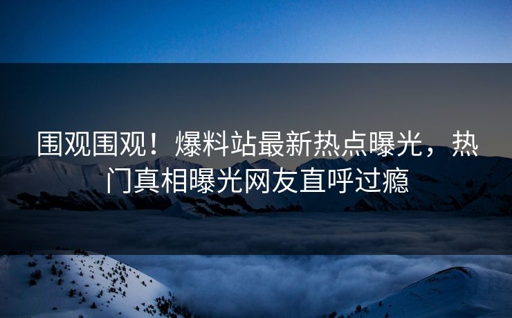 围观围观！爆料站最新热点曝光，热门真相曝光网友直呼过瘾