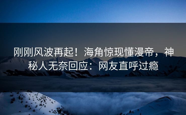 刚刚风波再起！海角惊现懂漫帝，神秘人无奈回应：网友直呼过瘾