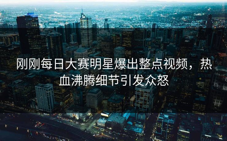 刚刚每日大赛明星爆出整点视频，热血沸腾细节引发众怒