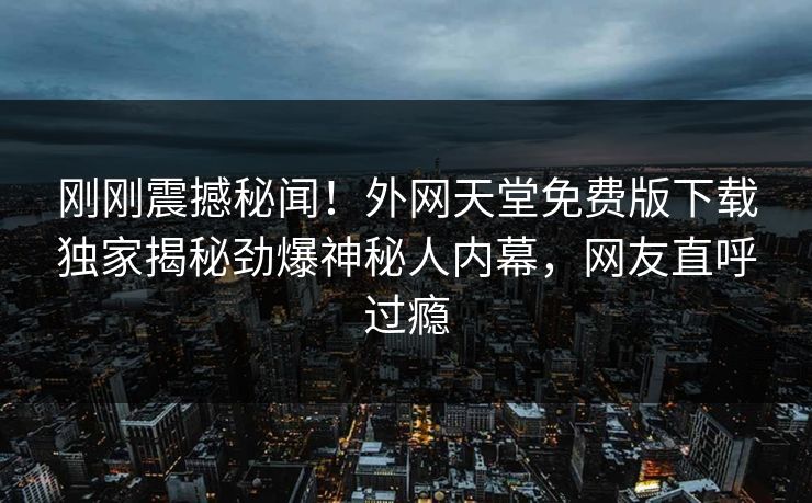刚刚震撼秘闻！外网天堂免费版下载独家揭秘劲爆神秘人内幕，网友直呼过瘾