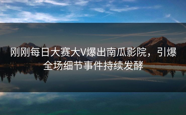 刚刚每日大赛大V爆出南瓜影院，引爆全场细节事件持续发酵