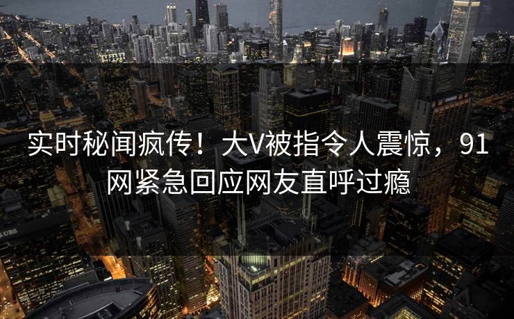 实时秘闻疯传！大V被指令人震惊，91网紧急回应网友直呼过瘾