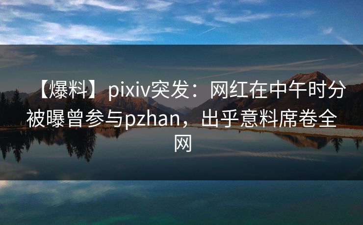 【爆料】pixiv突发：网红在中午时分被曝曾参与pzhan，出乎意料席卷全网
