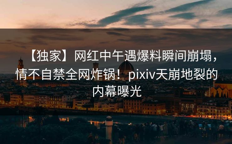 【独家】网红中午遇爆料瞬间崩塌，情不自禁全网炸锅！pixiv天崩地裂的内幕曝光