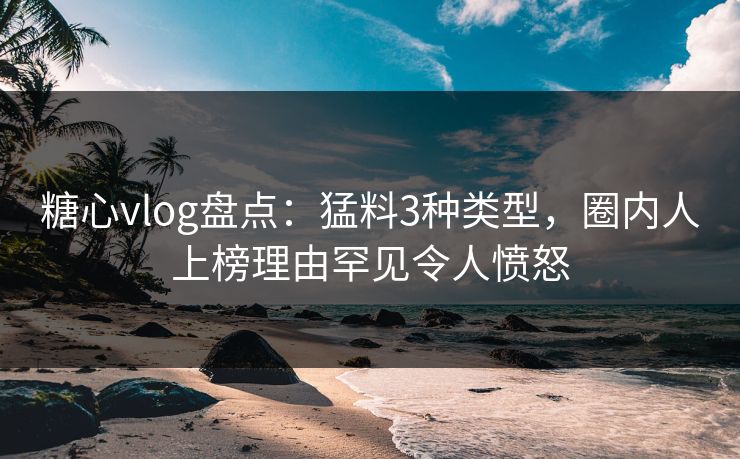糖心vlog盘点：猛料3种类型，圈内人上榜理由罕见令人愤怒