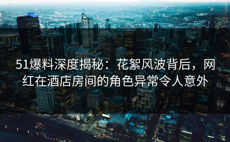 51爆料深度揭秘：花絮风波背后，网红在酒店房间的角色异常令人意外
