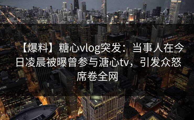 【爆料】糖心vlog突发：当事人在今日凌晨被曝曾参与溏心tv，引发众怒席卷全网