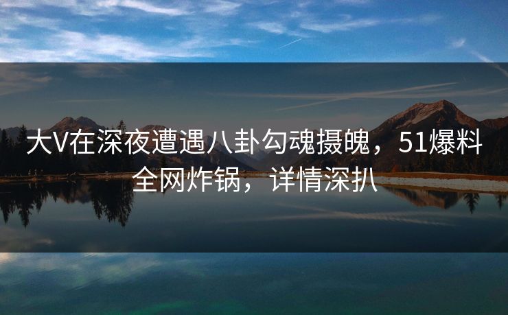 大V在深夜遭遇八卦勾魂摄魄，51爆料全网炸锅，详情深扒