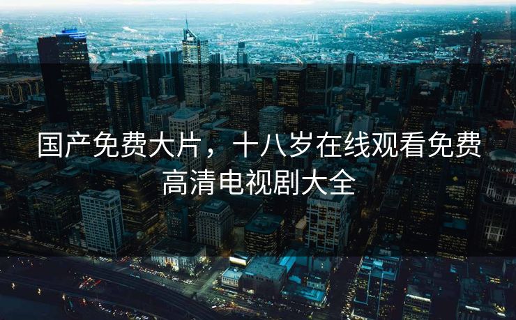 国产免费大片，十八岁在线观看免费高清电视剧大全