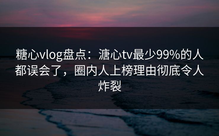 糖心vlog盘点：溏心tv最少99%的人都误会了，圈内人上榜理由彻底令人炸裂