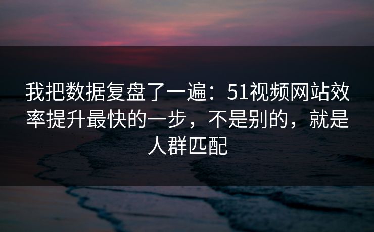 我把数据复盘了一遍:51视频网站效率提升最快的一步,不是别的,就是人群匹配 我把数据复盘了一遍:51视频网站效率提升最快的一步,不是别的,就是人群匹配