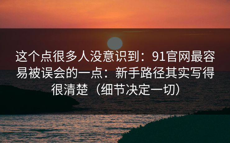 这个点很多人没意识到:91官网最容易被误会的一点:新手路径其实写得很清楚(细节决定一切) 这个点很多人没意识到:91官网最容易被误会的一点:新手路径其实写得很清楚(细节决定一切)
