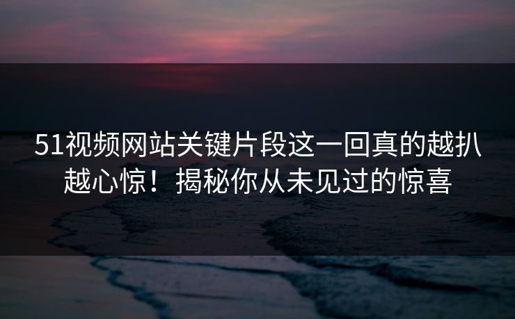 51视频网站关键片段这一回真的越扒越心惊!揭秘你从未见过的惊喜 51视频网站关键片段这一回真的越扒越心惊!揭秘你从未见过的惊喜